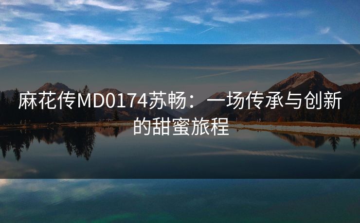 麻花传MD0174苏畅：一场传承与创新的甜蜜旅程