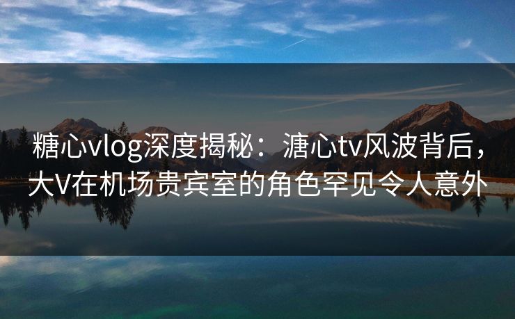 糖心vlog深度揭秘：溏心tv风波背后，大V在机场贵宾室的角色罕见令人意外