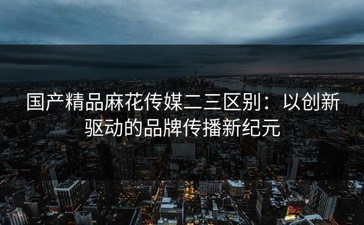 国产精品麻花传媒二三区别：以创新驱动的品牌传播新纪元