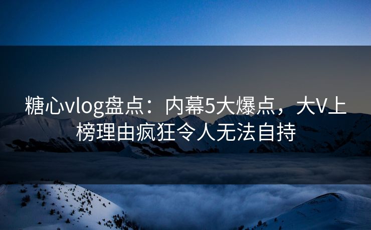 糖心vlog盘点:内幕5大爆点,大V上榜理由疯狂令人无法自持 糖心vlog盘点:内幕5大爆点,大V上榜理由疯狂令人无法自持