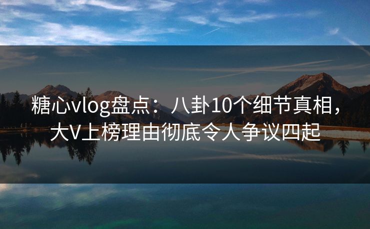 糖心vlog盘点：八卦10个细节真相，大V上榜理由彻底令人争议四起