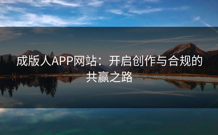 成版人APP网站：开启创作与合规的共赢之路