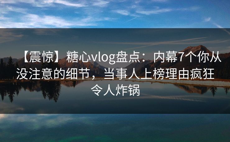 【震惊】糖心vlog盘点：内幕7个你从没注意的细节，当事人上榜理由疯狂令人炸锅