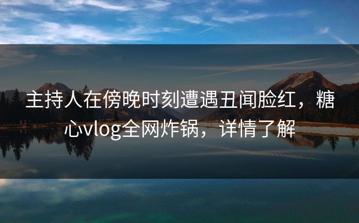 主持人在傍晚时刻遭遇丑闻脸红，糖心vlog全网炸锅，详情了解