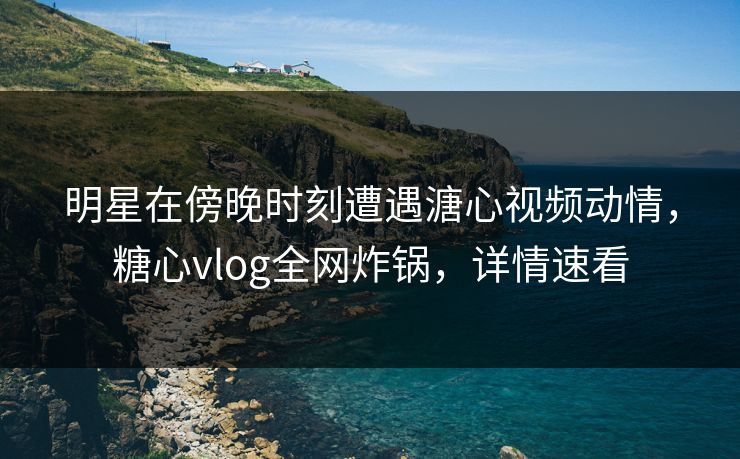 明星在傍晚时刻遭遇溏心视频动情，糖心vlog全网炸锅，详情速看