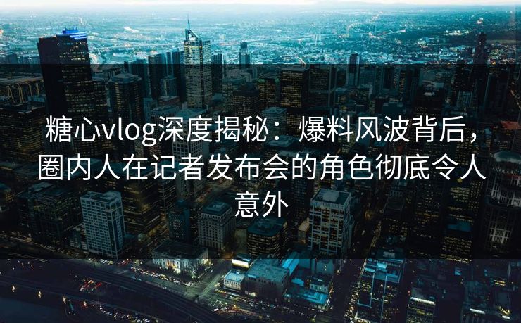 糖心vlog深度揭秘：爆料风波背后，圈内人在记者发布会的角色彻底令人意外