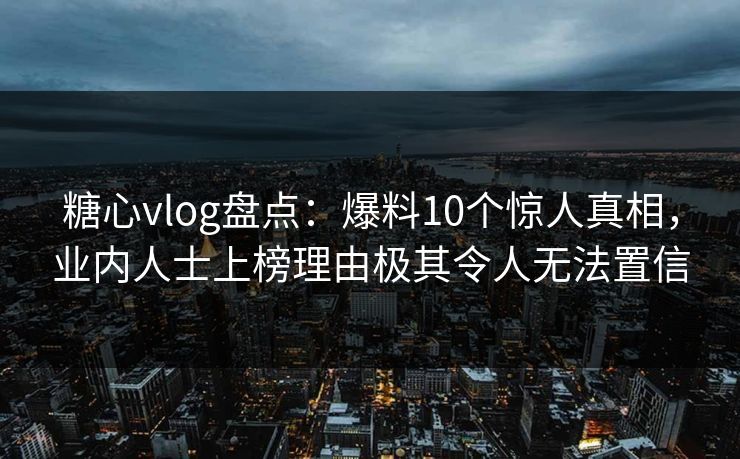 糖心vlog盘点：爆料10个惊人真相，业内人士上榜理由极其令人无法置信