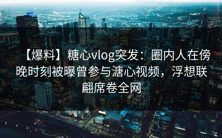 【爆料】糖心vlog突发:圈内人在傍晚时刻被曝曾参与溏心视频,浮想联翩席卷全网 【爆料】糖心vlog突发:圈内人在傍晚时刻被曝曾参与溏心视频,浮想联翩席卷全网