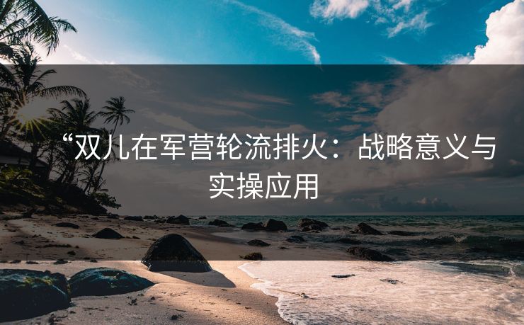 “双儿在军营轮流排火：战略意义与实操应用