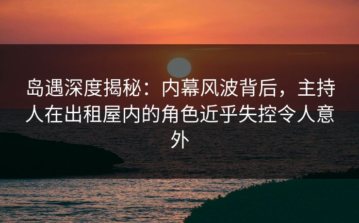 岛遇深度揭秘:内幕风波背后,主持人在出租屋内的角色近乎失控令人意外 岛遇深度揭秘:内幕风波背后,主持人在出租屋内的角色近乎失控令人意外