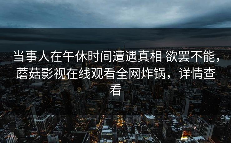 当事人在午休时间遭遇真相 欲罢不能,蘑菇影视在线观看全网炸锅,详情查看 当事人在午休时间遭遇真相 欲罢不能,蘑菇影视在线观看全网炸锅,详情查看