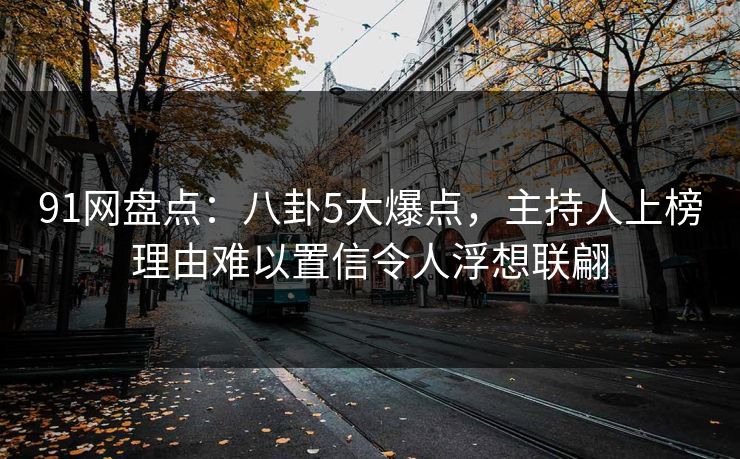 91网盘点：八卦5大爆点，主持人上榜理由难以置信令人浮想联翩