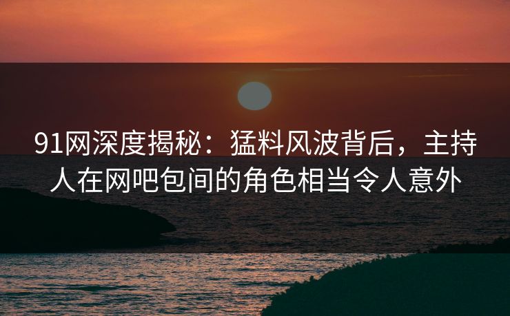 91网深度揭秘:猛料风波背后,主持人在网吧包间的角色相当令人意外 91网深度揭秘:猛料风波背后,主持人在网吧包间的角色相当令人意外