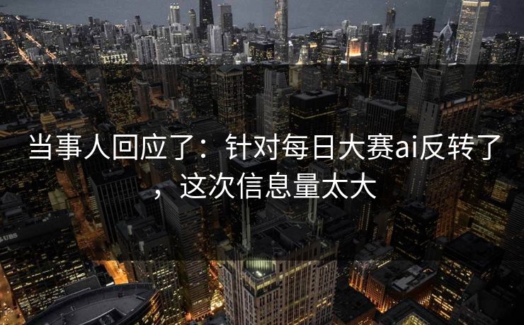 当事人回应了：针对每日大赛ai反转了，这次信息量太大