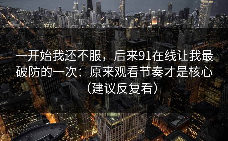 一开始我还不服,后来91在线让我最破防的一次:原来观看节奏才是核心(建议反复看) 一开始我还不服,后来91在线让我最破防的一次:原来观看节奏才是核心(建议反复看)