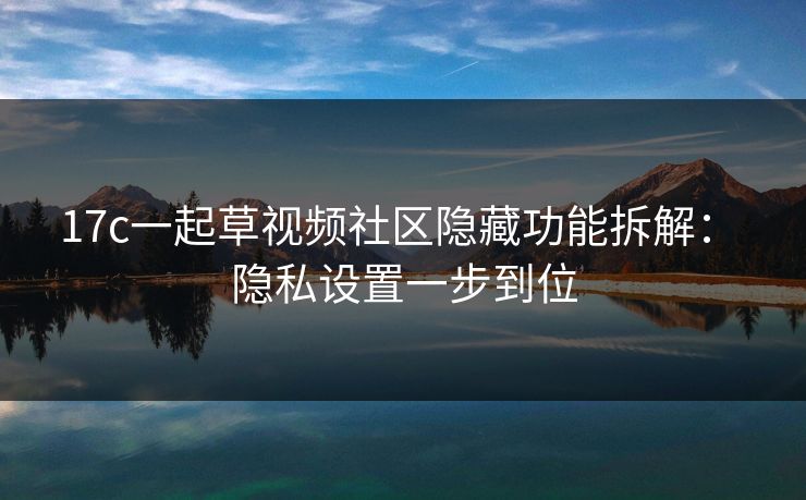 17c一起草视频社区隐藏功能拆解： 隐私设置一步到位