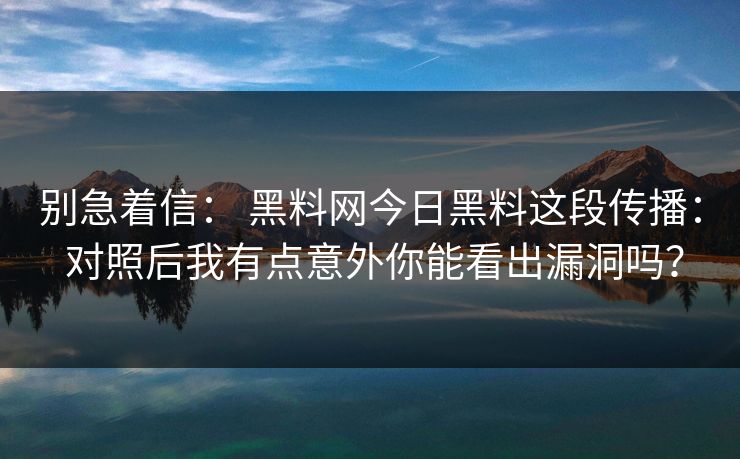别急着信： 黑料网今日黑料这段传播： 对照后我有点意外你能看出漏洞吗？