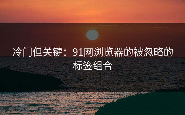 冷门但关键：91网浏览器的被忽略的标签组合