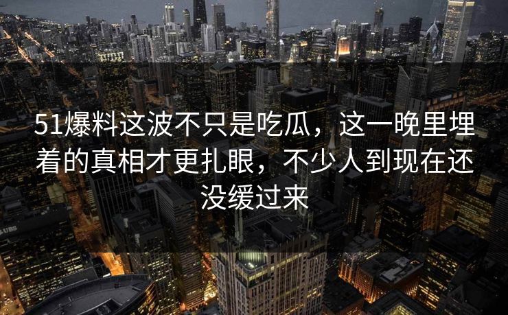 51爆料这波不只是吃瓜，这一晚里埋着的真相才更扎眼，不少人到现在还没缓过来
