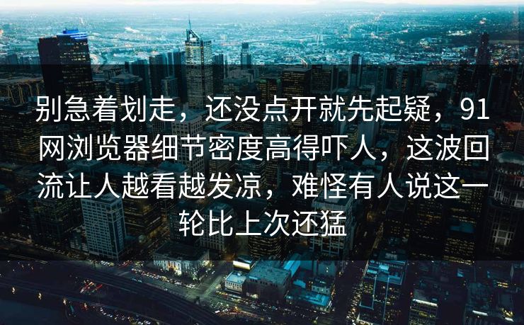 别急着划走，还没点开就先起疑，91网浏览器细节密度高得吓人，这波回流让人越看越发凉，难怪有人说这一轮比上次还猛