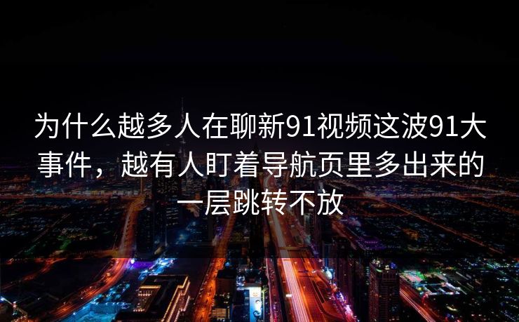 为什么越多人在聊新91视频这波91大事件，越有人盯着导航页里多出来的一层跳转不放