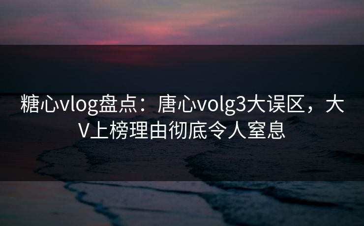 糖心vlog盘点：唐心volg3大误区，大V上榜理由彻底令人窒息