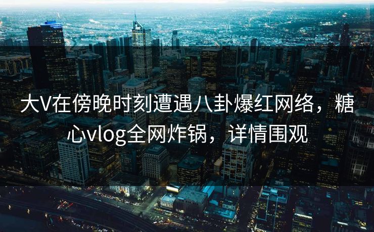 大V在傍晚时刻遭遇八卦爆红网络，糖心vlog全网炸锅，详情围观
