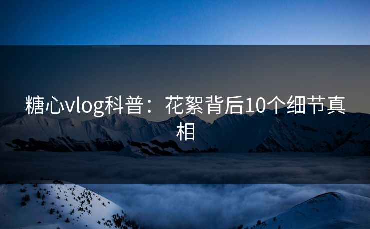 糖心vlog科普：花絮背后10个细节真相