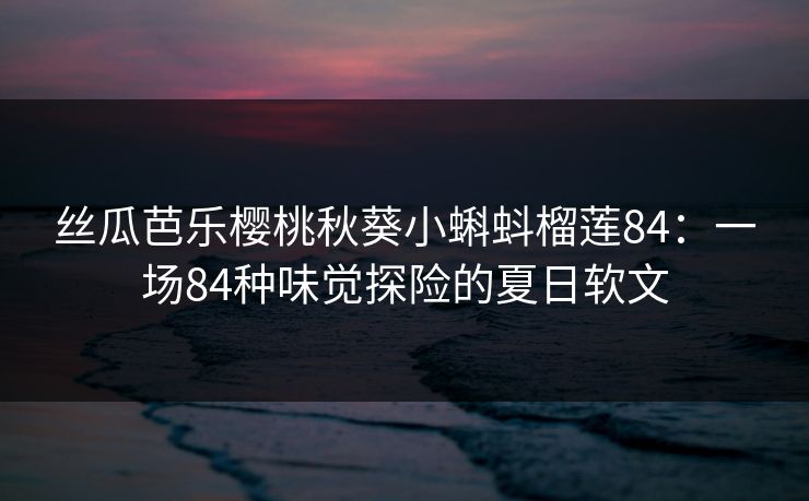 丝瓜芭乐樱桃秋葵小蝌蚪榴莲84：一场84种味觉探险的夏日软文