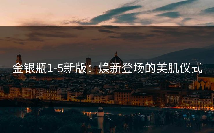 金银瓶1-5新版:焕新登场的美肌仪式 金银瓶1-5新版:焕新登场的美肌仪式