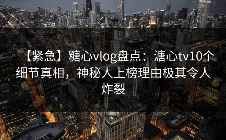 【紧急】糖心vlog盘点：溏心tv10个细节真相，神秘人上榜理由极其令人炸裂