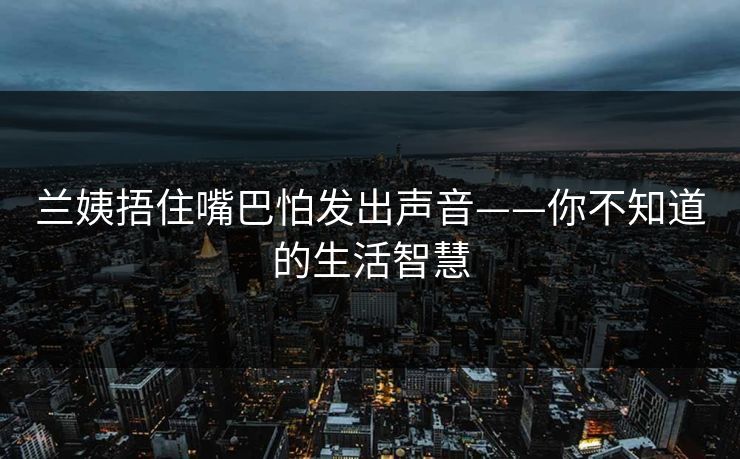 兰姨捂住嘴巴怕发出声音——你不知道的生活智慧 兰姨捂住嘴巴怕发出声音——你不知道的生活智慧