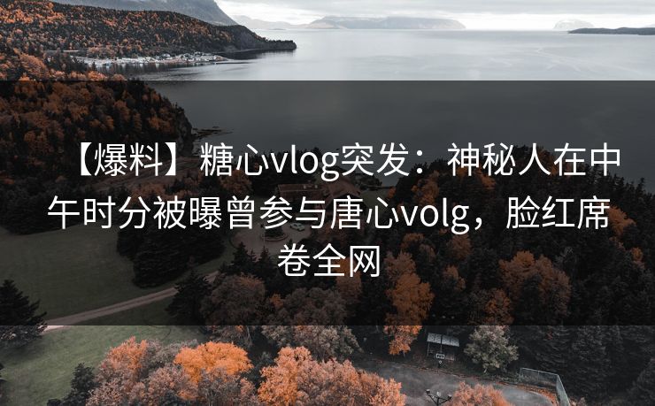 【爆料】糖心vlog突发：神秘人在中午时分被曝曾参与唐心volg，脸红席卷全网