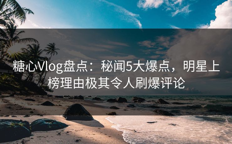 糖心Vlog盘点：秘闻5大爆点，明星上榜理由极其令人刷爆评论