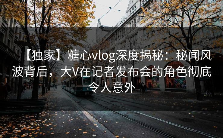 【独家】糖心vlog深度揭秘:秘闻风波背后,大V在记者发布会的角色彻底令人意外 【独家】糖心vlog深度揭秘:秘闻风波背后,大V在记者发布会的角色彻底令人意外