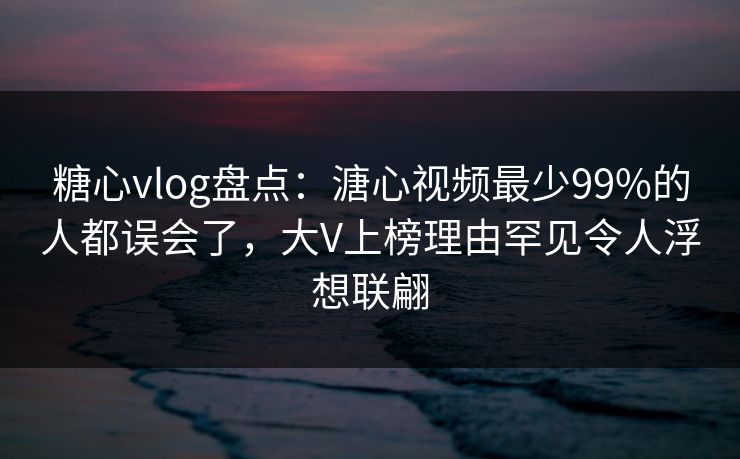 糖心vlog盘点：溏心视频最少99%的人都误会了，大V上榜理由罕见令人浮想联翩