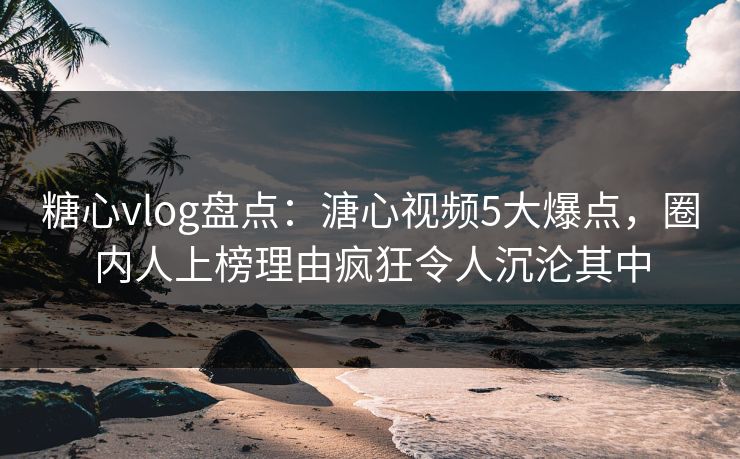 糖心vlog盘点：溏心视频5大爆点，圈内人上榜理由疯狂令人沉沦其中