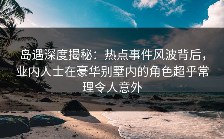 岛遇深度揭秘：热点事件风波背后，业内人士在豪华别墅内的角色超乎常理令人意外
