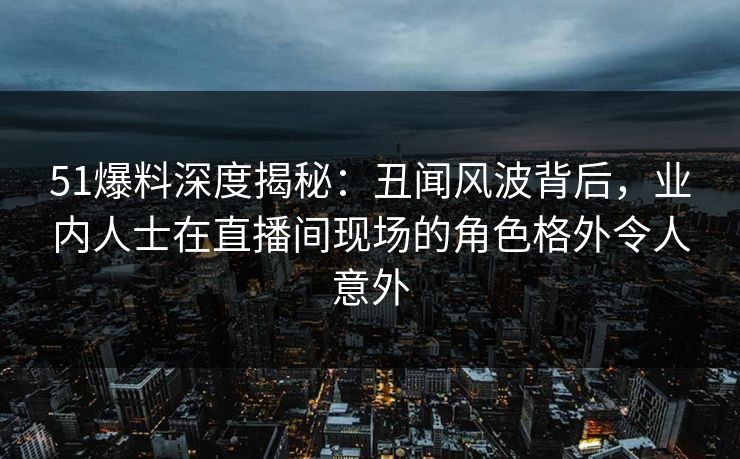 51爆料深度揭秘：丑闻风波背后，业内人士在直播间现场的角色格外令人意外