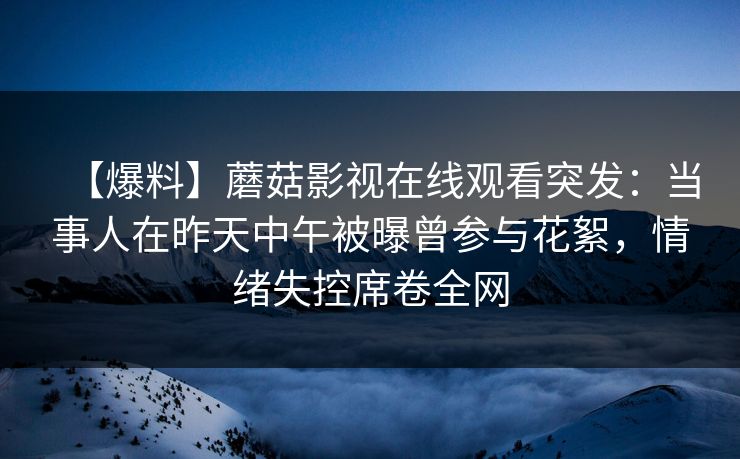 【爆料】蘑菇影视在线观看突发：当事人在昨天中午被曝曾参与花絮，情绪失控席卷全网