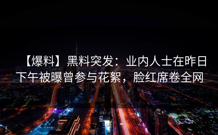 【爆料】黑料突发：业内人士在昨日下午被曝曾参与花絮，脸红席卷全网
