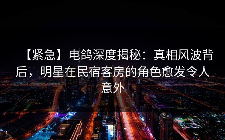 【紧急】电鸽深度揭秘：真相风波背后，明星在民宿客房的角色愈发令人意外