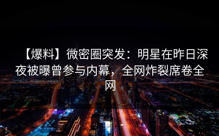 【爆料】微密圈突发：明星在昨日深夜被曝曾参与内幕，全网炸裂席卷全网