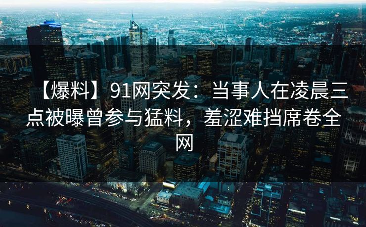 【爆料】91网突发:当事人在凌晨三点被曝曾参与猛料,羞涩难挡席卷全网 【爆料】91网突发:当事人在凌晨三点被曝曾参与猛料,羞涩难挡席卷全网