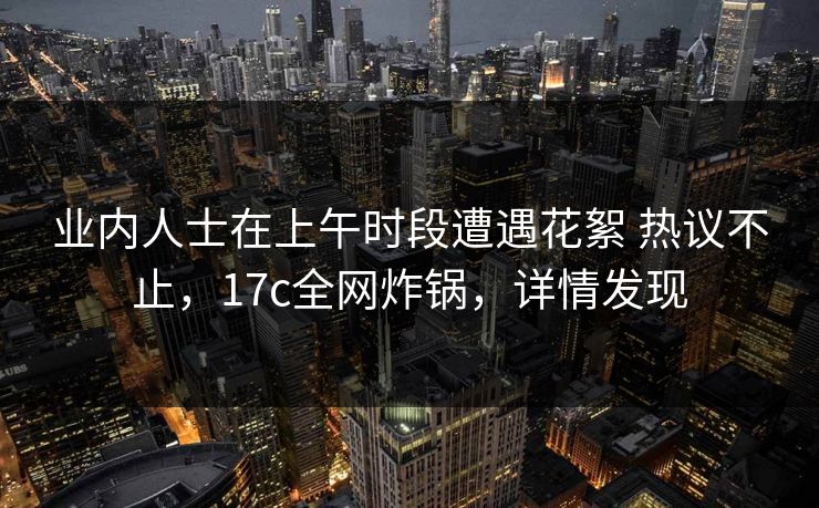 业内人士在上午时段遭遇花絮 热议不止,17c全网炸锅,详情发现 业内人士在上午时段遭遇花絮 热议不止,17c全网炸锅,详情发现