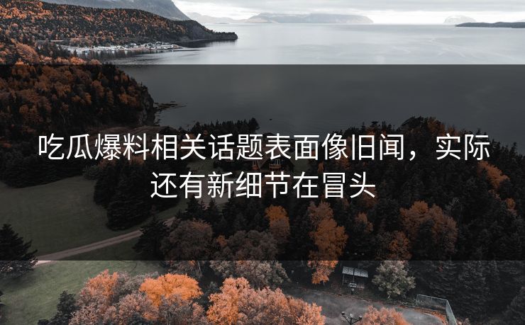 吃瓜爆料相关话题表面像旧闻,实际还有新细节在冒头 吃瓜爆料相关话题表面像旧闻,实际还有新细节在冒头